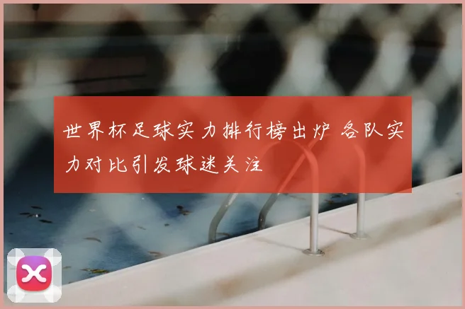 世界杯足球实力排行榜出炉 各队实力对比引发球迷关注
