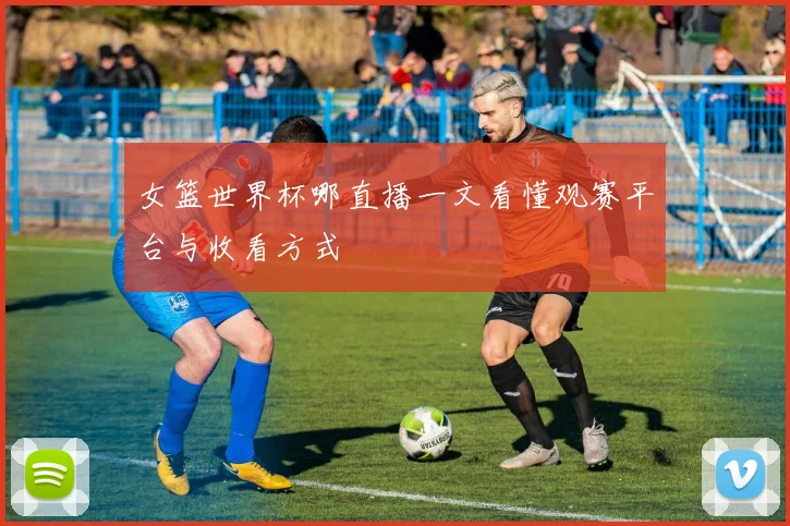 女篮世界杯哪直播一文看懂观赛平台与收看方式