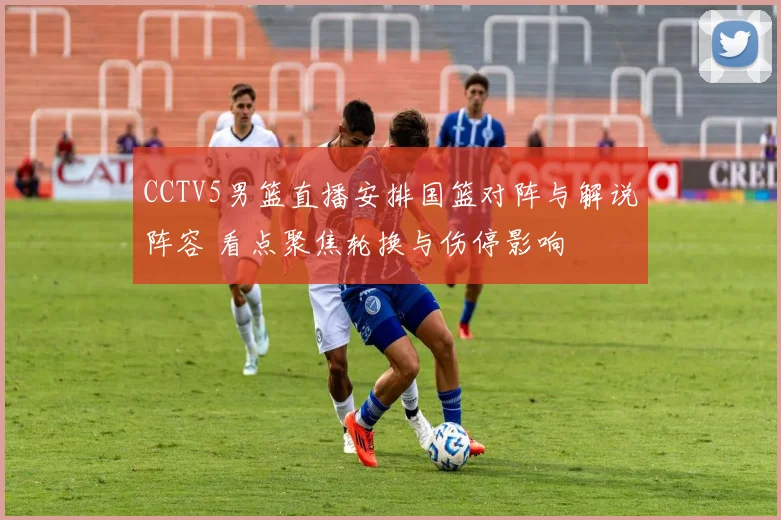 CCTV5男篮直播安排国篮对阵与解说阵容 看点聚焦轮换与伤停影响