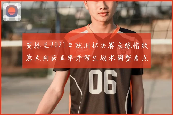 英格兰2021年欧洲杯决赛点球惜败意大利获亚军并催生战术调整看点