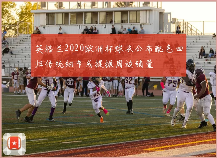 英格兰2020欧洲杯球衣公布配色回归传统细节或提振周边销量